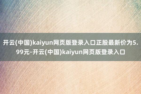 开云(中国)kaiyun网页版登录入口正股最新价为5.99元-开云(中国)kaiyun网页版登录入口