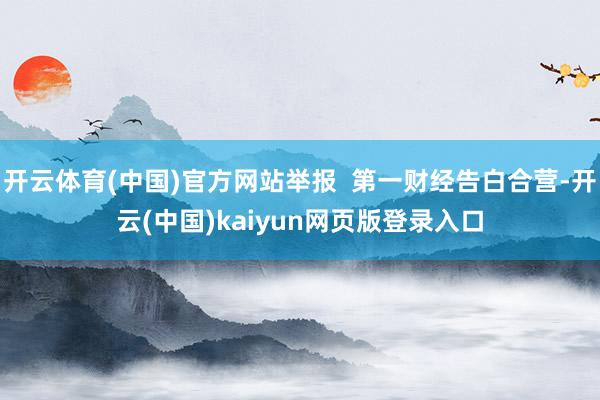 开云体育(中国)官方网站举报  第一财经告白合营-开云(中国)kaiyun网页版登录入口