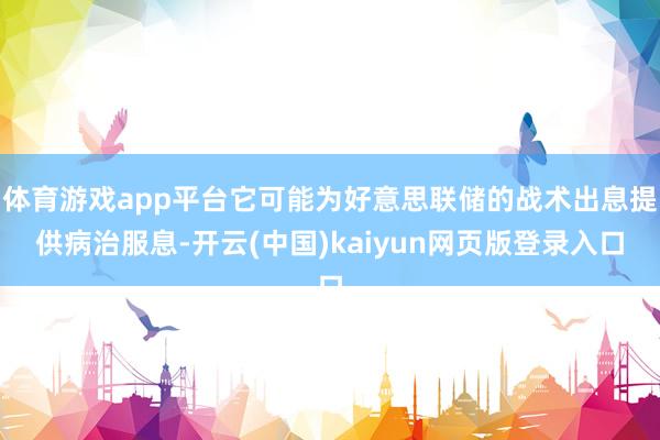 体育游戏app平台它可能为好意思联储的战术出息提供病治服息-开云(中国)kaiyun网页版登录入口
