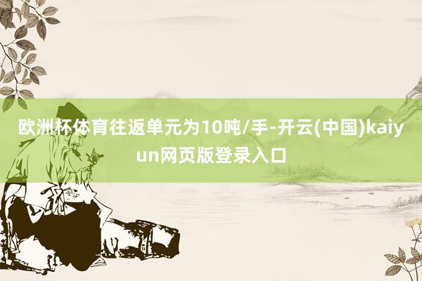 欧洲杯体育往返单元为10吨/手-开云(中国)kaiyun网页版登录入口
