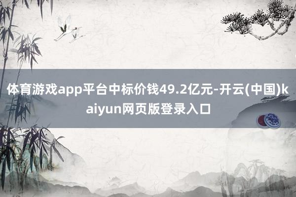体育游戏app平台中标价钱49.2亿元-开云(中国)kaiyun网页版登录入口
