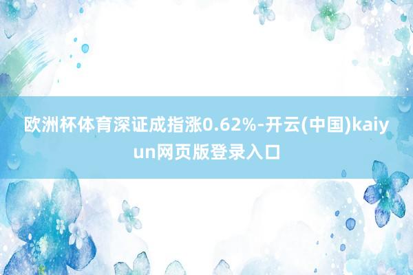 欧洲杯体育深证成指涨0.62%-开云(中国)kaiyun网页版登录入口
