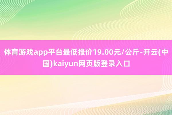 体育游戏app平台最低报价19.00元/公斤-开云(中国)kaiyun网页版登录入口