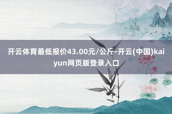 开云体育最低报价43.00元/公斤-开云(中国)kaiyun网页版登录入口