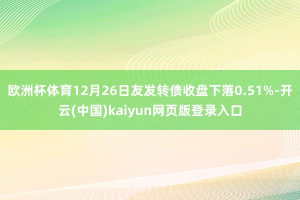 欧洲杯体育12月26日友发转债收盘下落0.51%-开云(中国)kaiyun网页版登录入口