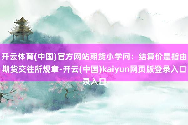 开云体育(中国)官方网站期货小学问：结算价是指由期货交往所规章-开云(中国)kaiyun网页版登录入口