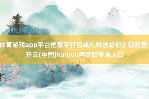 体育游戏app平台把寰宇打包成礼物送给你》视频里-开云(中国)kaiyun网页版登录入口