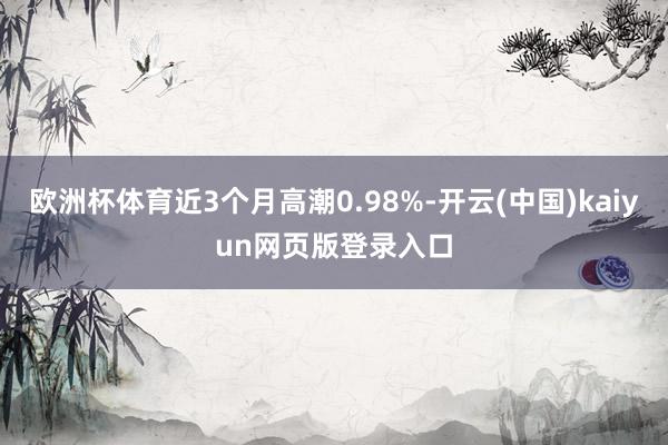 欧洲杯体育近3个月高潮0.98%-开云(中国)kaiyun网页版登录入口