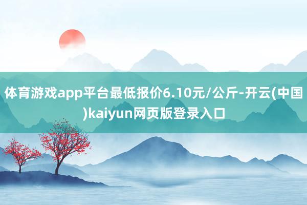 体育游戏app平台最低报价6.10元/公斤-开云(中国)kaiyun网页版登录入口