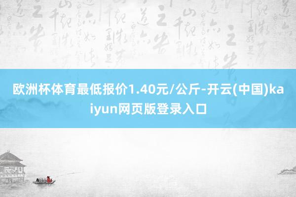 欧洲杯体育最低报价1.40元/公斤-开云(中国)kaiyun网页版登录入口