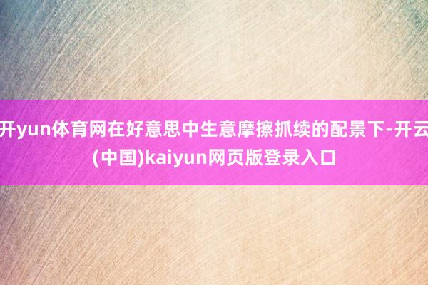 开yun体育网在好意思中生意摩擦抓续的配景下-开云(中国)kaiyun网页版登录入口