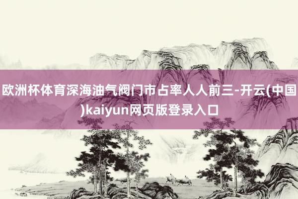 欧洲杯体育深海油气阀门市占率人人前三-开云(中国)kaiyun网页版登录入口
