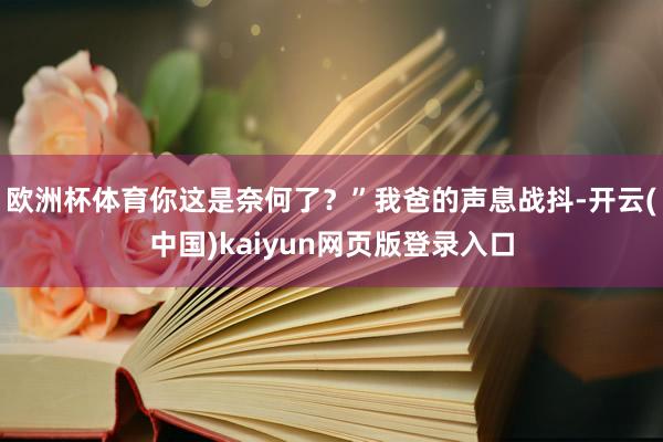 欧洲杯体育你这是奈何了？”我爸的声息战抖-开云(中国)kaiyun网页版登录入口