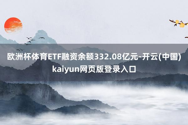 欧洲杯体育ETF融资余额332.08亿元-开云(中国)kaiyun网页版登录入口