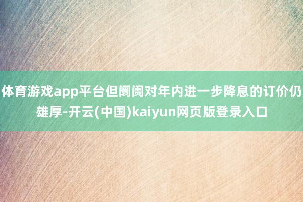 体育游戏app平台但阛阓对年内进一步降息的订价仍雄厚-开云(中国)kaiyun网页版登录入口