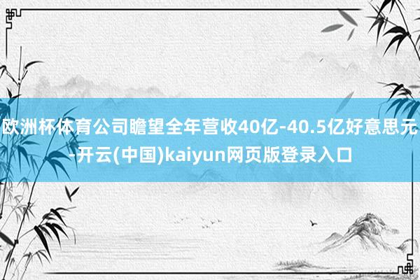 欧洲杯体育公司瞻望全年营收40亿-40.5亿好意思元-开云(中国)kaiyun网页版登录入口