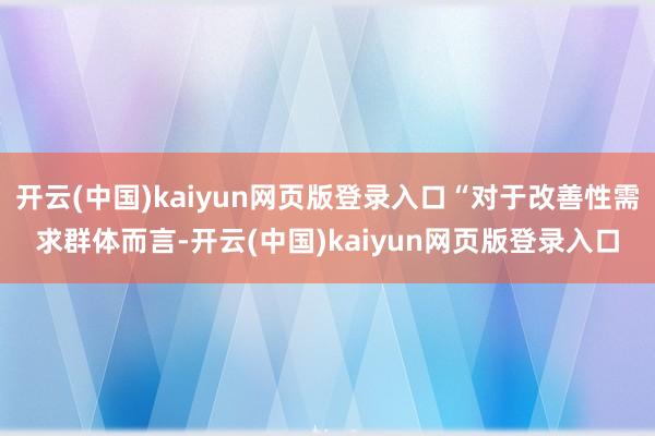 开云(中国)kaiyun网页版登录入口“对于改善性需求群体而言-开云(中国)kaiyun网页版登录入口