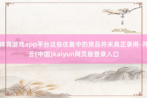 体育游戏app平台这些往复中的货品并未真正录用-开云(中国)kaiyun网页版登录入口