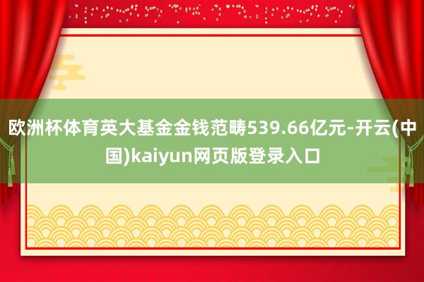 欧洲杯体育英大基金金钱范畴539.66亿元-开云(中国)kaiyun网页版登录入口