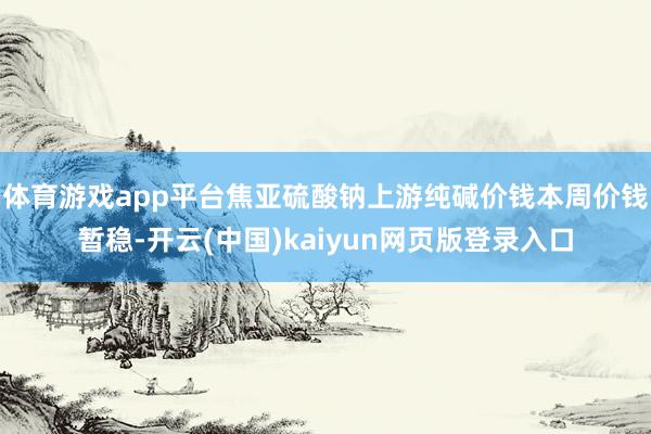 体育游戏app平台焦亚硫酸钠上游纯碱价钱本周价钱暂稳-开云(中国)kaiyun网页版登录入口