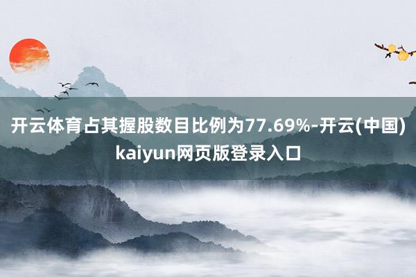 开云体育占其握股数目比例为77.69%-开云(中国)kaiyun网页版登录入口