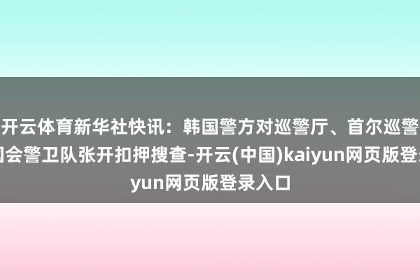 开云体育新华社快讯：韩国警方对巡警厅、首尔巡警厅、国会警卫队张开扣押搜查-开云(中国)kaiyun网页版登录入口