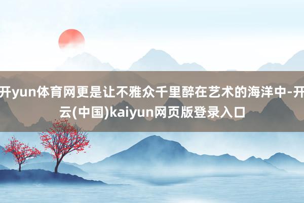 开yun体育网更是让不雅众千里醉在艺术的海洋中-开云(中国)kaiyun网页版登录入口