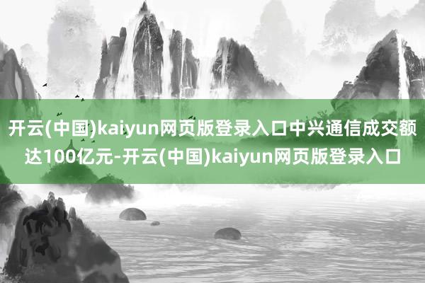 开云(中国)kaiyun网页版登录入口中兴通信成交额达100亿元-开云(中国)kaiyun网页版登录入口