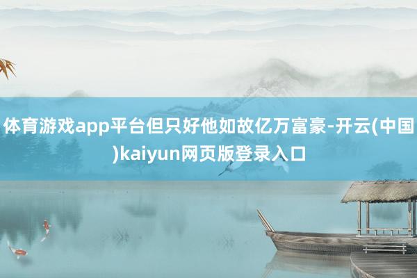 体育游戏app平台但只好他如故亿万富豪-开云(中国)kaiyun网页版登录入口