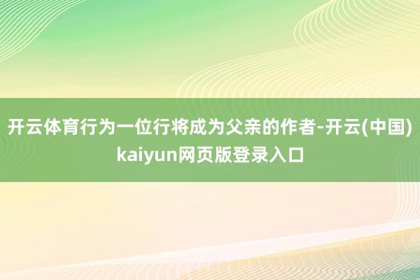 开云体育行为一位行将成为父亲的作者-开云(中国)kaiyun网页版登录入口