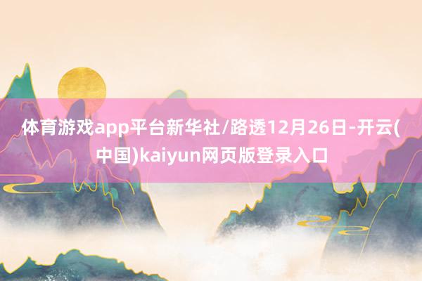 体育游戏app平台　　新华社/路透　　12月26日-开云(中国)kaiyun网页版登录入口