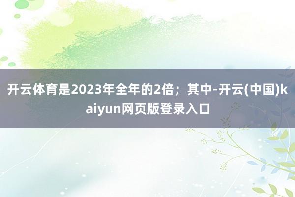 开云体育是2023年全年的2倍；其中-开云(中国)kaiyun网页版登录入口