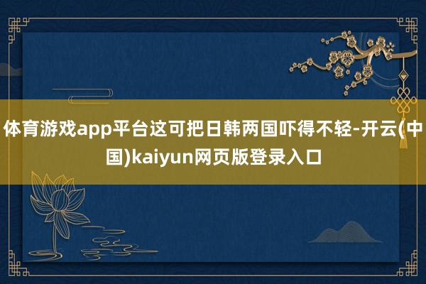 体育游戏app平台这可把日韩两国吓得不轻-开云(中国)kaiyun网页版登录入口