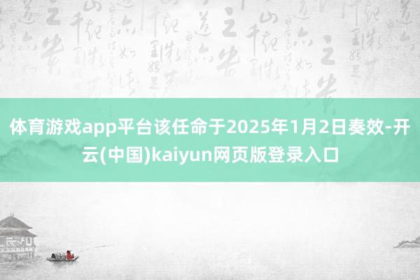 体育游戏app平台该任命于2025年1月2日奏效-开云(中国)kaiyun网页版登录入口
