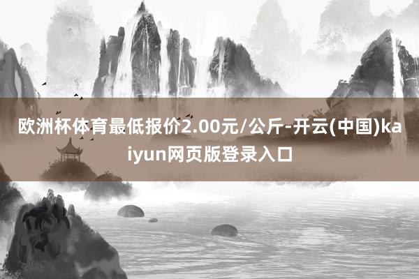 欧洲杯体育最低报价2.00元/公斤-开云(中国)kaiyun网页版登录入口