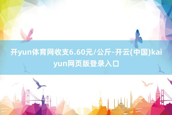 开yun体育网收支6.60元/公斤-开云(中国)kaiyun网页版登录入口