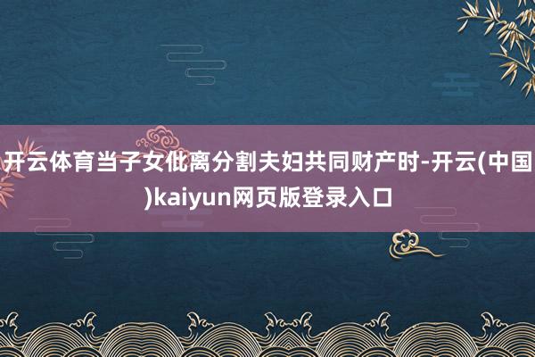 开云体育当子女仳离分割夫妇共同财产时-开云(中国)kaiyun网页版登录入口