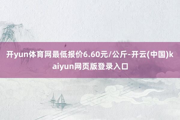 开yun体育网最低报价6.60元/公斤-开云(中国)kaiyun网页版登录入口