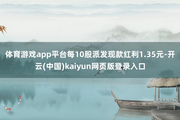 体育游戏app平台每10股派发现款红利1.35元-开云(中国)kaiyun网页版登录入口
