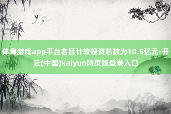 体育游戏app平台名目计较投资总数为10.5亿元-开云(中国)kaiyun网页版登录入口