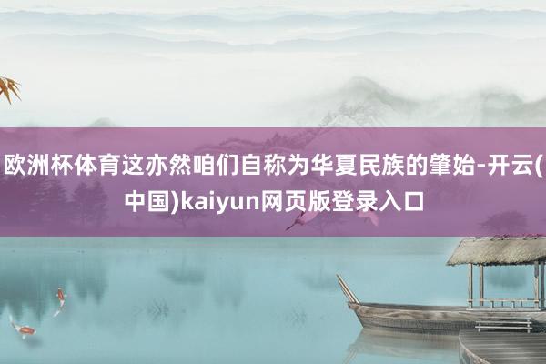 欧洲杯体育这亦然咱们自称为华夏民族的肇始-开云(中国)kaiyun网页版登录入口