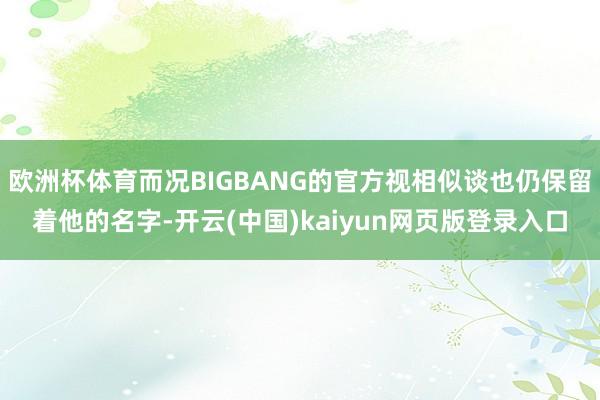 欧洲杯体育而况BIGBANG的官方视相似谈也仍保留着他的名字-开云(中国)kaiyun网页版登录入口