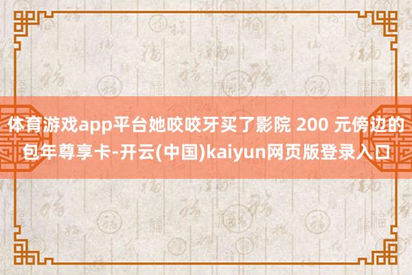 体育游戏app平台她咬咬牙买了影院 200 元傍边的包年尊享卡-开云(中国)kaiyun网页版登录入口