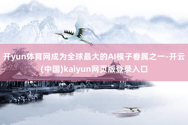 开yun体育网成为全球最大的AI模子眷属之一-开云(中国)kaiyun网页版登录入口