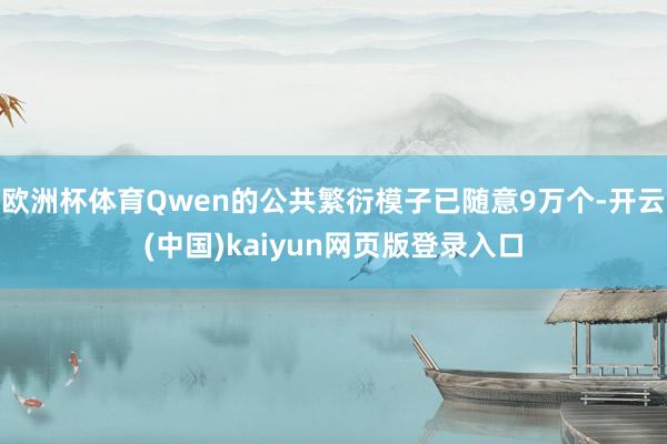 欧洲杯体育Qwen的公共繁衍模子已随意9万个-开云(中国)kaiyun网页版登录入口