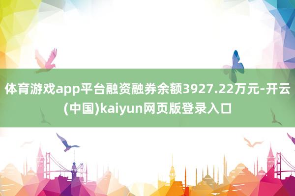 体育游戏app平台融资融券余额3927.22万元-开云(中国)kaiyun网页版登录入口