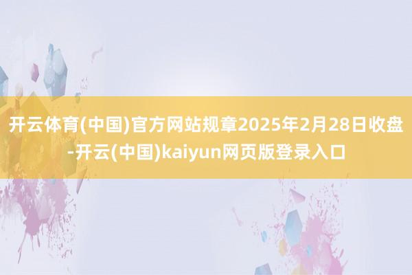 开云体育(中国)官方网站规章2025年2月28日收盘-开云(中国)kaiyun网页版登录入口