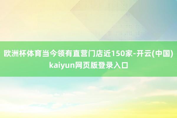 欧洲杯体育当今领有直营门店近150家-开云(中国)kaiyun网页版登录入口