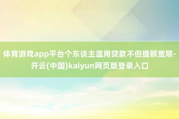 体育游戏app平台　　个东谈主滥用贷款不但提额宽限-开云(中国)kaiyun网页版登录入口