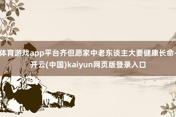 体育游戏app平台齐但愿家中老东谈主大要健康长命-开云(中国)kaiyun网页版登录入口